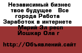 Независимый бизнес-твое будущее - Все города Работа » Заработок в интернете   . Марий Эл респ.,Йошкар-Ола г.